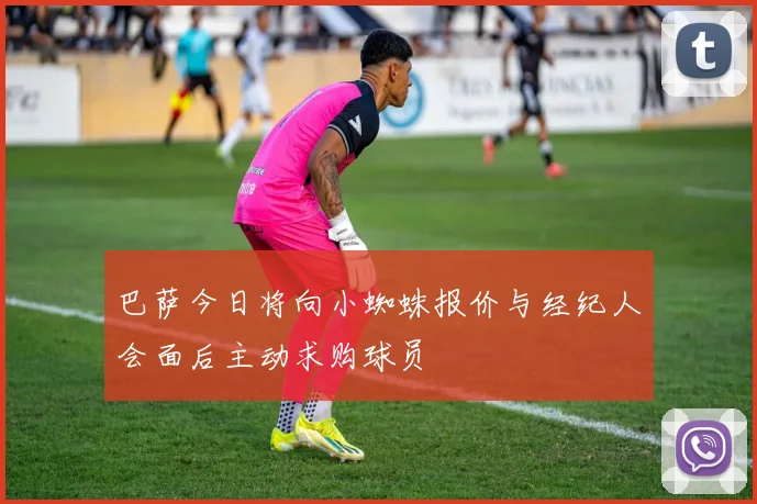 巴萨今日将向小蜘蛛报价与经纪人会面后主动求购球员