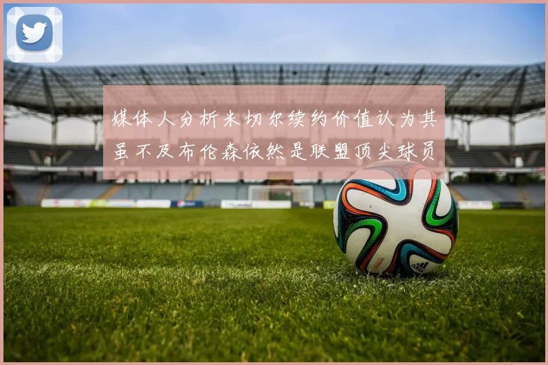 媒体人分析米切尔续约价值认为其虽不及布伦森依然是联盟顶尖球员