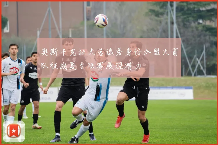 奥斯卡克拉夫落选秀身份加盟火箭队征战夏季联赛展现潜力
