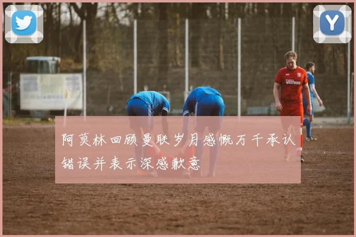 阿莫林回顾曼联岁月感慨万千承认错误并表示深感歉意