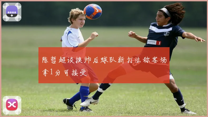 陈哲超谈换帅后球队新打法称客场拿1分可接受
