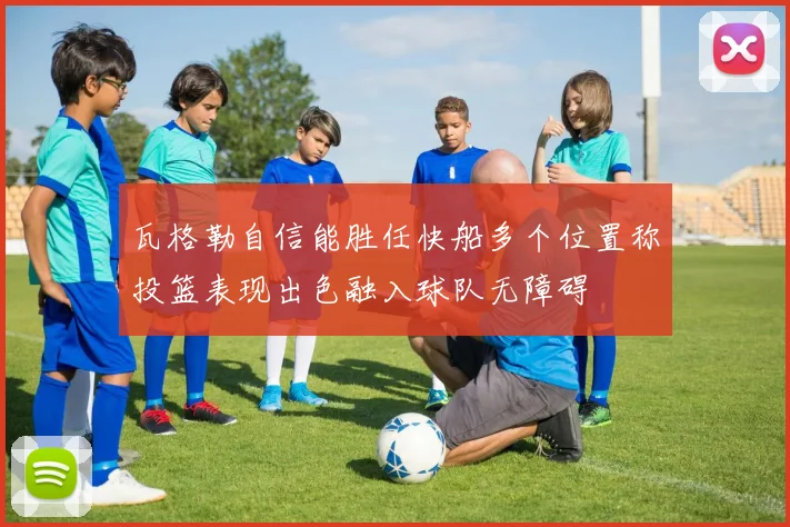 瓦格勒自信能胜任快船多个位置称投篮表现出色融入球队无障碍