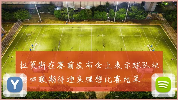 拉莫斯在赛前发布会上表示球队状态回暖期待迎来理想比赛结果