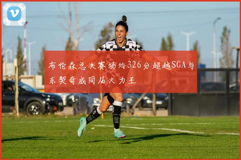 布伦森总决赛场均326分超越SGA与东契奇成同届火力王