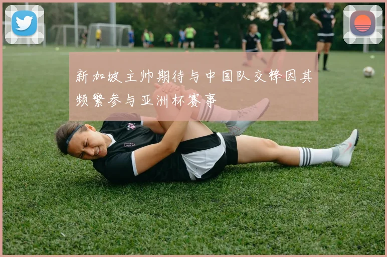 新加坡主帅期待与中国队交锋因其频繁参与亚洲杯赛事