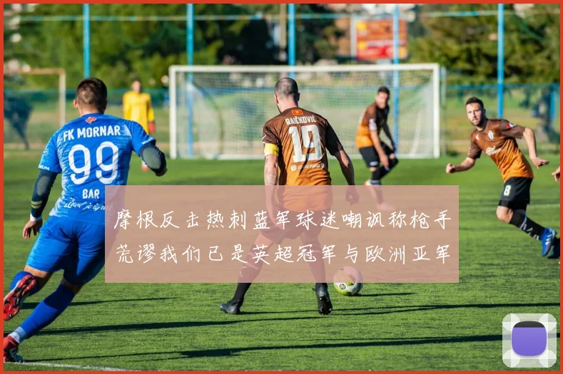 摩根反击热刺蓝军球迷嘲讽称枪手荒谬我们已是英超冠军与欧洲亚军