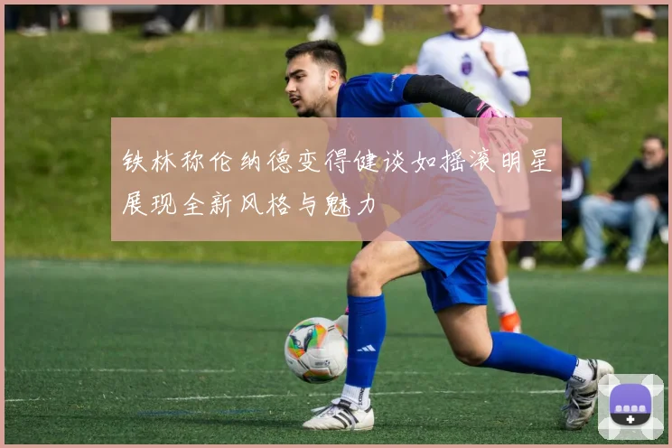 铁林称伦纳德变得健谈如摇滚明星展现全新风格与魅力
